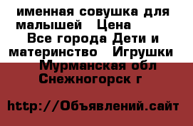 именная совушка для малышей › Цена ­ 600 - Все города Дети и материнство » Игрушки   . Мурманская обл.,Снежногорск г.